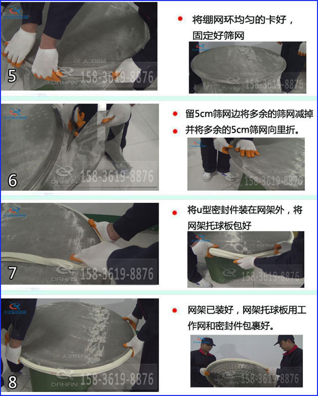 第五步：將旋振篩繃網環均勻的卡好固定好篩網第六步：留5cm篩網邊將多余的篩網減掉，并將多余的5cm篩網向里折第七步：將u型密封件裝在網架外，將網架托球板包好第八步：網架已裝好，網架托球板用工作網和密封件包裹好。
