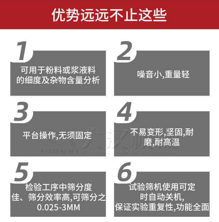 試驗篩優勢：1，可用于粉料或漿液料的細度及雜物含量分析。2，噪音小，重量輕。3，平臺操作，無須固定。4，不易變形，堅固，耐磨，耐高溫。5，檢驗工序中篩分度佳，篩分效率高，可篩分之0.025-3MM6，試驗篩機使用可定時自動關機保證實驗重復性，功能全面。